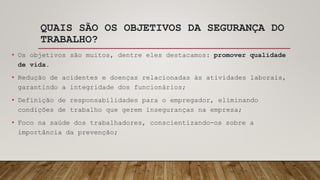 QUAIS SÃO OS OBJETIVOS DA SEGURANÇA DO
TRABALHO?
• Os objetivos são muitos, dentre eles destacamos: promover qualidade
de vida.
• Redução de acidentes e doenças relacionadas às atividades laborais,
garantindo a integridade dos funcionários;
• Definição de responsabilidades para o empregador, eliminando
condições de trabalho que gerem inseguranças na empresa;
• Foco na saúde dos trabalhadores, conscientizando-os sobre a
importância da prevenção;
 