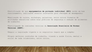 •Certificação de que equipamentos de proteção individual (EPI) estão em bom
funcionamento, realizando ensaios constantes para checagem de desempenho;
•Realização de cursos, workshops, palestras, entre outros formatos de
atividades educativas sobre boas práticas de segurança e redução de acidentes
de trabalho;
•Participação de comissões técnicas da Associação Brasileira de Normas
Técnicas (ABNT);
•Seguir a legislação vigente e os requisitos legais que a compõe;
•Propor melhores condições de trabalho, visando a saúde física, mental e
social de cada colaborador, entre outros.
 