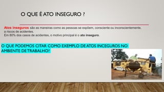 O QUE É ATO INSEGURO ?
Atos inseguros são as maneiras como as pessoas se expõem, consciente ou inconscientemente,
a riscos de acidentes.
Em 80% dos casos de acidentes, o motivo principal é o ato inseguro.
O QUE PODEMOS CITAR COMO EXEMPLO DE ATOS INCEGUROS NO
AMBIENTE DE TRABALHO?
 