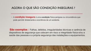 AGORA O QUE SÃO CONDIÇÃO INSEGURAS ?
• A condição insegura é uma condição física perigosa ou circunstância que
pode permitir diretamente a ocorrência de um acidente.
São exemplos : Falhas, defeitos, irregularidades técnicas e carência de
dispositivos de segurança que colocam em risco a integridade física e/ou a
saúde das pessoas e a própria segurança das instalações e equipamentos.
 