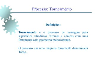 Processo: Torneamento
Definições:
Torneamento é o processo de usinagem para
superfícies cilindricas externas e cônicas com uma
ferramenta com geometria monocortante.
O processo usa uma máquina ferramenta denominada
Torno.
 