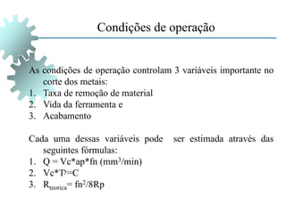 Condições de operação
As condições de operação controlam 3 variáveis importante no
corte dos metais:
1. Taxa de remoção de material
2. Vida da ferramenta e
3. Acabamento
Cada uma dessas variáveis pode ser estimada através das
seguintes fórmulas:
1. Q = Vc*ap*fn (mm3/min)
2. Vc*Ty=C
3. Rteorica= fn2/8Rp
 