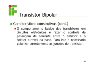 Transistor Bipolar
10
 Características construtivas (cont.)
 O comportamento básico dos transistores em
circuitos eletrônicos é fazer o controle da
passagem de corrente entre o emissor e o
coletor através da base. Para isto é necessário
polarizar corretamente as junções do transistor.
 