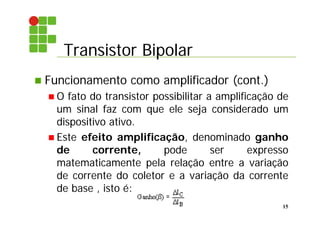 Transistor Bipolar
15
 Funcionamento como amplificador (cont.)
 O fato do transistor possibilitar a amplificação de
um sinal faz com que ele seja considerado um
dispositivo ativo.
 Este efeito amplificação, denominado ganho
de corrente, pode ser expresso
matematicamente pela relação entre a variação
de corrente do coletor e a variação da corrente
de base , isto é:
 