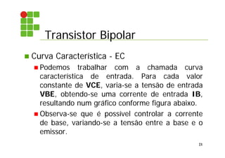 Transistor Bipolar
21
 Curva Característica - EC
 Podemos trabalhar com a chamada curva
característica de entrada. Para cada valor
constante de VCE, varia-se a tensão de entrada
VBE, obtendo-se uma corrente de entrada IB,
resultando num gráfico conforme figura abaixo.
 Observa-se que é possível controlar a corrente
de base, variando-se a tensão entre a base e o
emissor.
 