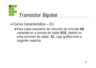 Transistor Bipolar
23
 Curva Característica – EC
 Para cada constante de corrente de entrada IB,
variando-se a tensão de saída VCE, obtém-se
uma corrente de saída IC, cujo gráfico tem o
seguinte aspecto.
 