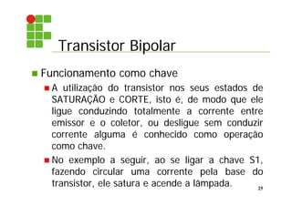 Transistor Bipolar
25
 Funcionamento como chave
 A utilização do transistor nos seus estados de
SATURAÇÃO e CORTE, isto é, de modo que ele
ligue conduzindo totalmente a corrente entre
emissor e o coletor, ou desligue sem conduzir
corrente alguma é conhecido como operação
como chave.
 No exemplo a seguir, ao se ligar a chave S1,
fazendo circular uma corrente pela base do
transistor, ele satura e acende a lâmpada.
 