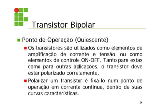 Transistor Bipolar
28
 Ponto de Operação (Quiescente)
 Os transistores são utilizados como elementos de
amplificação de corrente e tensão, ou como
elementos de controle ON-OFF. Tanto para estas
como para outras aplicações, o transistor deve
estar polarizado corretamente.
 Polarizar um transistor é fixá-lo num ponto de
operação em corrente contínua, dentro de suas
curvas características.
 