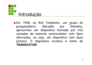 Introdução
3
 Em 1948, na Bell Telephone, um grupo de
pesquisadores, liderados por Shockley,
apresentou um dispositivo formado por três
camadas de material semicondutor com tipos
alternados, ou seja, um dispositivo com duas
junções. O dispositivo recebeu o nome de
TRANSISTOR.
 