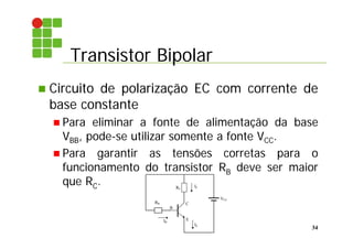 Transistor Bipolar
34
 Circuito de polarização EC com corrente de
base constante
 Para eliminar a fonte de alimentação da base
VBB, pode-se utilizar somente a fonte VCC.
 Para garantir as tensões corretas para o
funcionamento do transistor RB deve ser maior
que RC.
E
B
C
IB
IC
VCC
RB
RC
IE
 