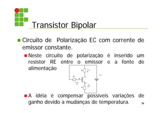 Transistor Bipolar
36
 Circuito de Polarização EC com corrente de
emissor constante.
 Neste circuito de polarização é inserido um
resistor RE entre o emissor e a fonte de
alimentação
 A idéia é compensar possíveis variações de
ganho devido a mudanças de temperatura.
E
B
C
IB
IC
VCC
RB
RC
IE
RE
 