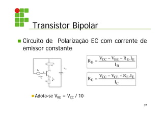 Transistor Bipolar
37
 Circuito de Polarização EC com corrente de
emissor constante
 Adota-se VRE = VCC / 10
E
B
C
IB
IC
VCC
RB
RC
IE
RE
R
V V R I
I
B
CC BE E E
B

  .
R
V V R I
I
C
CC CE E E
C

  .
 