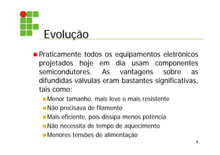 Evolução
6
 Praticamente todos os equipamentos eletrônicos
projetados hoje em dia usam componentes
semicondutores. As vantagens sobre as
difundidas válvulas eram bastantes significativas,
tais como:
 Menor tamanho, mais leve e mais resistente
 Não precisava de filamento
 Mais eficiente, pois dissipa menos potência
 Não necessita de tempo de aquecimento
 Menores tensões de alimentação
 
