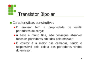 Transistor Bipolar
8
 Características construtivas
 O emissor tem a propriedade de emitir
portadores de carga;
 A base é muito fina, não consegue absorver
todos os portadores emitidos pelo emissor;
 O coletor é a maior das camadas, sendo o
responsável pela coleta dos portadores vindos
do emissor.
 