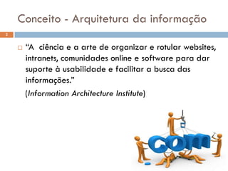 Conceito - Arquitetura da informação
2


       “A ciência e a arte de organizar e rotular websites,
        intranets, comunidades online e software para dar
        suporte à usabilidade e facilitar a busca das
        informações.”
        (Information Architecture Institute)
 