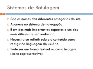 Sistemas de Rotulagem
25


        São os nomes das diferentes categorias do site
        Aparece no sistema de navegação
        É um dos mais importantes aspectos e um dos
         mais difíceis de ser realizado
        Necessita-se refletir sobre o conteúdo para
         redigir na linguagem do usuário
        Pode ser em forma textual ou como imagem
         (ícone representativo)
 