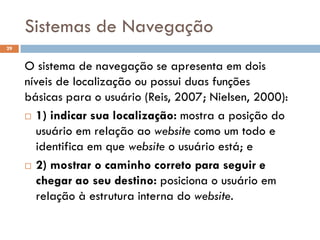Sistemas de Navegação
29


     O sistema de navegação se apresenta em dois
     níveis de localização ou possui duas funções
     básicas para o usuário (Reis, 2007; Nielsen, 2000):
      1) indicar sua localização: mostra a posição do

        usuário em relação ao website como um todo e
        identifica em que website o usuário está; e
      2) mostrar o caminho correto para seguir e

        chegar ao seu destino: posiciona o usuário em
        relação à estrutura interna do website.
 