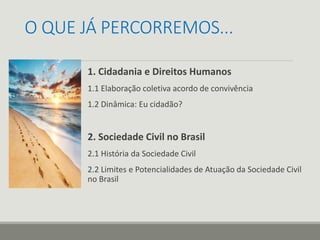 O QUE JÁ PERCORREMOS...
1. Cidadania e Direitos Humanos
1.1 Elaboração coletiva acordo de convivência
1.2 Dinâmica: Eu cidadão?
2. Sociedade Civil no Brasil
2.1 História da Sociedade Civil
2.2 Limites e Potencialidades de Atuação da Sociedade Civil
no Brasil
 