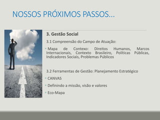 NOSSOS PRÓXIMOS PASSOS...
3. Gestão Social
3.1 Compreensão do Campo de Atuação:
 Mapa de Contexo: Direitos Humanos, Marcos
Internacionais, Contexto Brasileiro, Políticas Públicas,
Indicadores Sociais, Problemas Públicos
3.2 Ferramentas de Gestão: Planejamento Estratégico
 CANVAS
 Definindo a missão, visão e valores
 Eco-Mapa
 