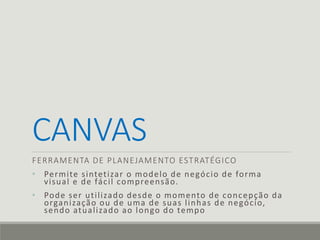 CANVAS
FERRAMENTA DE PLANEJAMENTO ESTRATÉGICO
• Permite sintetizar o modelo de negócio de forma
visual e de fácil compreensão.
• Pode ser utilizado desde o momento de concepção da
organização ou de uma de suas linhas de negócio,
sendo atualizado ao longo do tempo
 