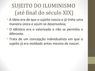 SUJEITO DO ILUMINISMO
    (até final do século XIX)
• A ideia era de que o sujeito nascia e já tinha uma
  maneira única e assim se desenvolvia;
• O idêntico era o valorizado e não se permitia o
  diferente.
• Trata de um concepção individualista em que o
  sujeito já era moldado antes mesmo de nascer.
 