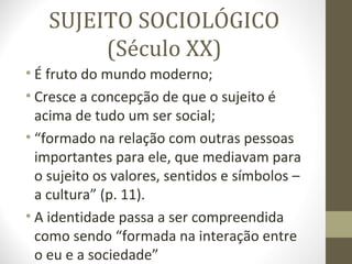 SUJEITO SOCIOLÓGICO
        (Século XX)
• É fruto do mundo moderno;
• Cresce a concepção de que o sujeito é
  acima de tudo um ser social;
• “formado na relação com outras pessoas
  importantes para ele, que mediavam para
  o sujeito os valores, sentidos e símbolos –
  a cultura” (p. 11).
• A identidade passa a ser compreendida
  como sendo “formada na interação entre
  o eu e a sociedade”
 