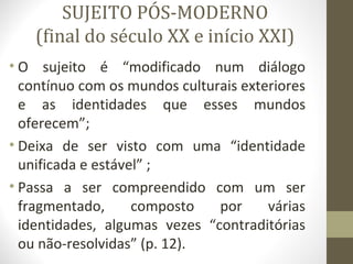 SUJEITO PÓS-MODERNO
    (final do século XX e início XXI)
• O sujeito é “modificado num diálogo
  contínuo com os mundos culturais exteriores
  e as identidades que esses mundos
  oferecem”;
• Deixa de ser visto com uma “identidade
  unificada e estável” ;
• Passa a ser compreendido com um ser
  fragmentado,      composto   por     várias
  identidades, algumas vezes “contraditórias
  ou não-resolvidas” (p. 12).
 
