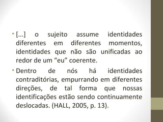 • [...] o sujeito assume identidades
  diferentes em diferentes momentos,
  identidades que não são unificadas ao
  redor de um “eu” coerente.
• Dentro     de     nós   há     identidades
  contraditórias, empurrando em diferentes
  direções, de tal forma que nossas
  identificações estão sendo continuamente
  deslocadas. (HALL, 2005, p. 13).
 
