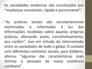 • As sociedades modernas são constituídas por
  “mudanças constantes, rápida e permanente”;

• “As práticas sociais são constantemente
  examinadas e reformadas à luz das
  informações recebidas sobre aquelas próprias
  práticas, alterando assim, constitutivamente,
  seu caráter”. Isso em virtude da interconexão
  entre as sociedades de todo o globo. O contato
  com diferentes contextos sociais, para Giddens,
  alterou “algumas das características mais
  íntimas e pessoais de nossa existência
  cotidiana”.
 