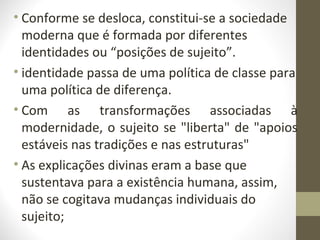• Conforme se desloca, constitui-se a sociedade
  moderna que é formada por diferentes
  identidades ou “posições de sujeito”.
• identidade passa de uma política de classe para
  uma política de diferença.
• Com as transformações associadas à
  modernidade, o sujeito se "liberta" de "apoios
  estáveis nas tradições e nas estruturas"
• As explicações divinas eram a base que
  sustentava para a existência humana, assim,
  não se cogitava mudanças individuais do
  sujeito;
 