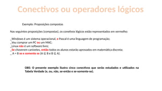 Conectivos ou operadores lógicos
Exemplo: Proposições compostas
Nas seguintes proposições (compostas), os conetivos lógicos estão representados em vermelho:
_Windows é um sistema operacional, e Pascal é uma linguagem de programação;
_Vou comprar um PC ou um MAC;
_Linux não é um software livre;
_Se choverem canivetes, então todos os alunos estarão aprovados em matemática discreta;
_ A = B se e somente se (A B e B A).
⊆ ⊆
OBS: O presente exemplo ilustra cinco conectivos que serão estudados e utilizados na
Tabela Verdade (e, ou, não, se-então e se-somente-se).
 