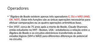 Operadores
• "Álgebra de Boole existem apenas três operadores E, OU e NÃO (AND,
OR, NOT). Estas três funções são as únicas operações necessárias para
efetuar comparações ou as quatro operações aritméticas base.
• Em 1937, cerca de 75 anos após a morte de Boole, Claude Shannon,
então estudante no MIT - Boston, USA - estabeleceu a relação entre a
Álgebra de Boole e os circuitos eletrônicos transferindo os dois
estados lógicos (SIM e NÃO) para diferentes diferenças de potencial
no circuito.
 