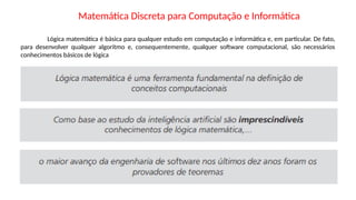 Matemática Discreta para Computação e Informática
Lógica matemática é básica para qualquer estudo em computação e informática e, em particular. De fato,
para desenvolver qualquer algoritmo e, consequentemente, qualquer software computacional, são necessários
conhecimentos básicos de lógica
 