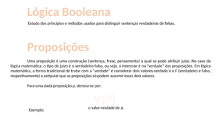Proposições
Uma proposição é uma construção (sentença, frase, pensamento) à qual se pode atribuir juízo. No caso da
lógica matemática, o tipo de juízo é o verdadeiro-falso, ou seja, o interesse é na “verdade” das proposições. Em lógica
matemática, a forma tradicional de tratar com a “verdade” é considerar dois valores-verdade V e F (verdadeiro e falso,
respectivamente) e estipular que as proposições só podem assumir esses dois valores.
Para uma dada proposição p, denota-se por:
V(P)
o valor-verdade de p.
Exemplo:
Estudo dos princípios e métodos usados para distinguir sentenças verdadeiras de falsas.
Lógica Booleana
 