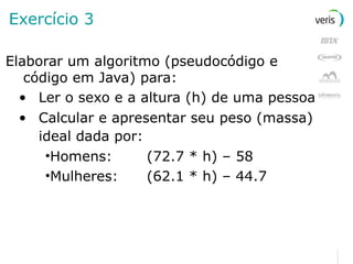 Exercício 3 Elaborar um algoritmo (pseudocódigo e código em Java) para: Ler o sexo e a altura (h) de uma pessoa  Calcular e apresentar seu peso (massa) ideal dada por:   Homens: (72.7 * h) – 58 Mulheres: (62.1 * h) – 44.7 