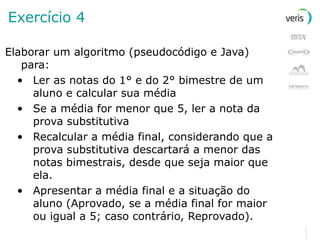 Exercício 4 Elaborar um algoritmo (pseudocódigo e Java) para: Ler as notas do 1° e do 2° bimestre de um aluno e calcular sua média Se a média for menor que 5, ler a nota da prova substitutiva Recalcular a média final, considerando que a prova substitutiva descartará a menor das notas bimestrais, desde que seja maior que ela. Apresentar a média final e a   situação do aluno (Aprovado, se a média final for maior ou igual a 5; caso contrário, Reprovado). 
