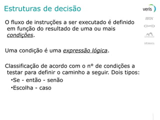 Estruturas de decisão O fluxo de instruções a ser executado é definido em função do resultado de uma ou mais  condições . Uma condição é uma  expressão lógica . Classificação de acordo com o n° de condições a testar para definir o caminho a seguir. Dois tipos: Se - então - senão Escolha - caso 