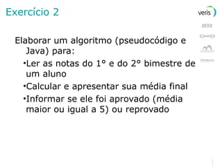 Exercício 2 Elaborar um algoritmo (pseudocódigo e Java) para: Ler as notas do 1° e do 2° bimestre de um aluno Calcular e apresentar sua média final Informar se ele foi aprovado (média maior ou igual a 5) ou reprovado 