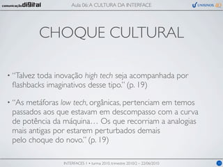 Aula 06: A CULTURA DA INTERFACE




            CHOQUE CULTURAL

• “Talvez
        toda inovação high tech seja acompanhada por
 ﬂashbacks imaginativos desse tipo.” (p. 19)

• “Asmetáforas low tech, orgânicas, pertenciam em temos
 passados aos que estavam em descompasso com a curva
 de potência da máquina… Os que recorriam a analogias
 mais antigas por estarem perturbados demais
 pelo choque do novo.” (p. 19)

               INTERFACES 1 • turma 2010, trimestre 2010/2 – 22/06/2010   10
 