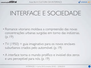 Aula 06: A CULTURA DA INTERFACE




       INTERFACE E SOCIEDADE

• Romance vitoriano moldava a compreensão das novas
 concentrações urbanas surgidas em torno das indústrias.
 (p. 19)

• TV(1950) = guia imaginativo para os novos enclaves
 suburbanos criados pelo automóvel. (p. 19)

•A interface torna o mundo prolíﬁco e invisível dos zeros
 e uns perceptível para nós. (p. 19)

                INTERFACES 1 • turma 2010, trimestre 2010/2 – 22/06/2010   11
 