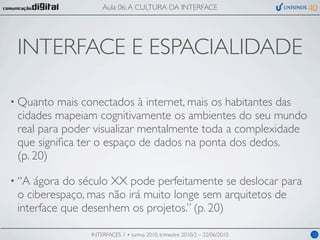 Aula 06: A CULTURA DA INTERFACE




 INTERFACE E ESPACIALIDADE

• Quanto  mais conectados à internet, mais os habitantes das
 cidades mapeiam cognitivamente os ambientes do seu mundo
 real para poder visualizar mentalmente toda a complexidade
 que signiﬁca ter o espaço de dados na ponta dos dedos.
 (p. 20)

• “A ágora do século XX pode perfeitamente se deslocar para
 o ciberespaço, mas não irá muito longe sem arquitetos de
 interface que desenhem os projetos.” (p. 20)

                INTERFACES 1 • turma 2010, trimestre 2010/2 – 22/06/2010   12
 
