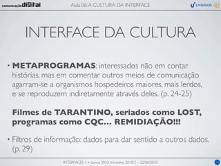 Aula 06: A CULTURA DA INTERFACE




      INTERFACE DA CULTURA
• METAPROGRAMAS: interessados          não em contar
 histórias, mas em comentar outros meios de comunicação
 agarram-se a organismos hospedeiros maiores, mais lerdos,
 e se reproduzem indiretamente através deles. (p. 24-25)

 Filmes de TARANTINO, seriados como LOST,
 programas como CQC… REMIDIAÇÃO!!!

• Filtros   de informação: dados para dar sentido a outros dados.
 (p. 29)
                    INTERFACES 1 • turma 2010, trimestre 2010/2 – 22/06/2010   14
 