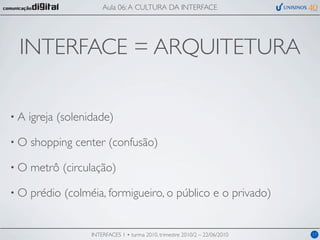 Aula 06: A CULTURA DA INTERFACE




 INTERFACE = ARQUITETURA

•A   igreja (solenidade)

•O   shopping center (confusão)

•O   metrô (circulação)

•O   prédio (colméia, formigueiro, o público e o privado)


                   INTERFACES 1 • turma 2010, trimestre 2010/2 – 22/06/2010   17
 