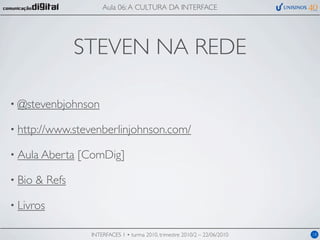 Aula 06: A CULTURA DA INTERFACE




                 STEVEN NA REDE

• @stevenbjohnson

• http://www.stevenberlinjohnson.com/

• Aula Aberta    [ComDig]

• Bio   & Refs

• Livros

                   INTERFACES 1 • turma 2010, trimestre 2010/2 – 22/06/2010   18
 