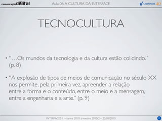 Aula 06: A CULTURA DA INTERFACE




              TECNOCULTURA

• “…Os    mundos da tecnologia e da cultura estão colidindo.”
 (p. 8)

• “Aexplosão de tipos de meios de comunicação no século XX
 nos permite, pela primeira vez, apreender a relação
 entre a forma e o conteúdo, entre o meio e a mensagem,
 entre a engenharia e a arte.” (p. 9)


                  INTERFACES 1 • turma 2010, trimestre 2010/2 – 22/06/2010   05
 