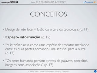 Aula 06: A CULTURA DA INTERFACE




                      CONCEITOS

• Design   de interface = fusão da arte e da tecnologia. (p. 11)

• Espaço-informação                  (p. 15)

• “A interface atua como uma espécie de tradutor, mediando
 entre as duas partes, tornando uma sensível para a outra.”
 (p. 17)

• “Osseres humanos pensam através de palavras, conceitos,
 imagens, sons, associações.” (p. 17)
                   INTERFACES 1 • turma 2010, trimestre 2010/2 – 22/06/2010   06
 
