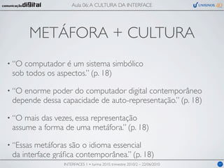 Aula 06: A CULTURA DA INTERFACE




       METÁFORA + CULTURA
• “Ocomputador é um sistema simbólico
 sob todos os aspectos.” (p. 18)

• “Oenorme poder do computador digital contemporâneo
 depende dessa capacidade de auto-representação.” (p. 18)

• “O mais das vezes, essa representação
 assume a forma de uma metáfora.” (p. 18)

• “Essasmetáforas são o idioma essencial
 da interface gráﬁca contemporânea.” (p. 18)
                INTERFACES 1 • turma 2010, trimestre 2010/2 – 22/06/2010   07
 