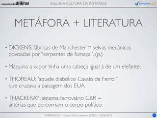 Aula 06: A CULTURA DA INTERFACE




   METÁFORA + LITERATURA

• DICKENS: fábricasde Manchester = selvas mecânicas
 povoadas por “serpentes de fumaça”. (p.)

• Máquina   a vapor tinha uma cabeça igual à de um elefante.

• THOREAU: “aquele   diabólico Cavalo de Ferro”
 que cruzava a paisagem dos EUA.

• THACKERAY: sistema   ferroviário GBR =
 artérias que percorriam o corpo político.
                  INTERFACES 1 • turma 2010, trimestre 2010/2 – 22/06/2010   09
 