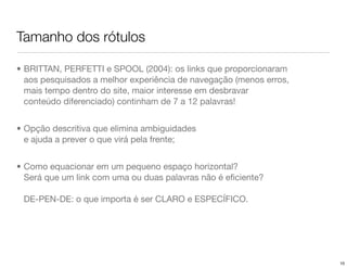 Tamanho dos rótulos

• BRITTAN, PERFETTI e SPOOL (2004): os links que proporcionaram
  aos pesquisados a melhor experiência de navegação (menos erros,
  mais tempo dentro do site, maior interesse em desbravar
  conteúdo diferenciado) continham de 7 a 12 palavras!


• Opção descritiva que elimina ambiguidades
  e ajuda a prever o que virá pela frente;


• Como equacionar em um pequeno espaço horizontal?
  Será que um link com uma ou duas palavras não é eﬁciente?

 DE-PEN-DE: o que importa é ser CLARO e ESPECÍFICO.




                                                                    10
 