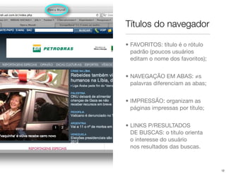 Títulos do navegador

• FAVORITOS: título é o rótulo
  padrão (poucos usuários
  editam o nome dos favoritos);


• NAVEGAÇÃO EM ABAS: ≠s
  palavras diferenciam as abas;


• IMPRESSÃO: organizam as
  páginas impressas por título;


• LINKS P/RESULTADOS
  DE BUSCAS: o título orienta
  o interesse do usuário
  nos resultados das buscas.



                                  12
 